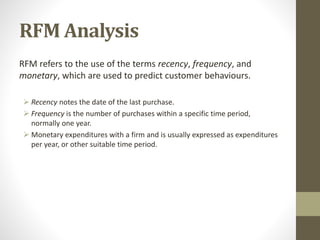 RFM Analysis
RFM refers to the use of the terms recency, frequency, and
monetary, which are used to predict customer behaviours.
 Recency notes the date of the last purchase.
 Frequency is the number of purchases within a specific time period,
normally one year.
 Monetary expenditures with a firm and is usually expressed as expenditures
per year, or other suitable time period.
 
