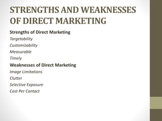 STRENGTHS AND WEAKNESSES
OF DIRECT MARKETING
Strengths of Direct Marketing
Targetability
Customizability
Measurable
Timely
Weaknesses of Direct Marketing
Image Limitations
Clutter
Selective Exposure
Cost Per Contact
 