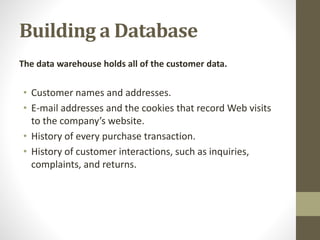 Building a Database
The data warehouse holds all of the customer data.
• Customer names and addresses.
• E-mail addresses and the cookies that record Web visits
to the company’s website.
• History of every purchase transaction.
• History of customer interactions, such as inquiries,
complaints, and returns.
 