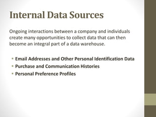 Internal Data Sources
Ongoing interactions between a company and individuals
create many opportunities to collect data that can then
become an integral part of a data warehouse.
 Email Addresses and Other Personal Identification Data
 Purchase and Communication Histories
 Personal Preference Profiles
 
