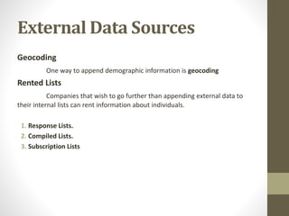 External Data Sources
Geocoding
One way to append demographic information is geocoding
Rented Lists
Companies that wish to go further than appending external data to
their internal lists can rent information about individuals.
1. Response Lists.
2. Compiled Lists.
3. Subscription Lists
 