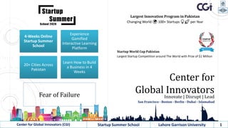 Largest Innovation Program in Pakistan
Changing World 🌍 100+ Startups 💡🚀 per Year
Center for
Global InnovatorsInnovate | Disrupt | Lead
San Francisco - Boston - Berlin - Dubai - Islamabad
Center for Global Innovators (CGI) Startup Summer School Lahore Garrison University 1
Startup World Cup Pakistan
Largest Startup Competition around The World with Prize of $1 Million
Fear of Failure
4-Weeks Online
Startup Summer
School
Experience
Gamified
Interactive Learning
Platform
20+ Cities Across
Pakistan
Learn How to Build
a Business in 4
Weeks
 