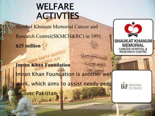 WELFARE
ACTIVTIES
Shaukat Khanum Memorial Cancer and
Research Centre((SKMCH&RC) in 1991.
₷25 million
Imran Khan Foundation
Imran Khan Foundation is another welfare
work, which aims to assist needy people
all over Pakistan
 