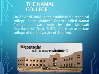 THE NAMAL
COLLEGE
On 27 April 2008, Khan established a technical
college in the Mianwali District called Namal
College. It was built by the Mianwali
Development Trust (MDT), and is an associate
college of the University of Bradford.
 