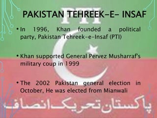 PAKISTAN TEHREEK-E- INSAF
• In 1996, Khan founded a political
party, Pakistan Tehreek-e-Insaf (PTI)
• Khan supported General Pervez Musharraf's
military coup in 1999
• The 2002 Pakistan general election in
October, He was elected from Mianwali
 