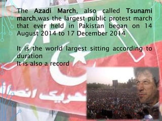 The Azadi March, also called Tsunami
march,was the largest public protest march
that ever held in Pakistan began on 14
August 2014 to 17 December 2014
It is the world largest sitting according to
duration
It is also a record
 