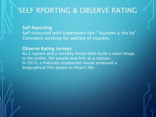 SELF RPORTING & OBSERVE RATING
Self Reporting
Self obsessed with statements like “ tsunami a rha ha”.
Considers working for welfare of country.
Observe Rating surveys
As a captain and a sociality Imran khan build a clean image
in the public, the people love him as a captain.
In 2010, a Pakistani production house produced a
biographical film based on Khan's life
 