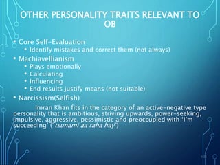 OTHER PERSONALITY TRAITS RELEVANT TO
OB
• Core Self-Evaluation
• Identify mistakes and correct them (not always)
• Machiavellianism
• Plays emotionally
• Calculating
• Influencing
• End results justify means (not suitable)
• Narcissism(Selfish)
Imran Khan fits in the category of an active-negative type
personality that is ambitious, striving upwards, power-seeking,
impulsive, aggressive, pessimistic and preoccupied with ‘I’m
succeeding’ (“tsunami aa raha hay”)
5-21
 
