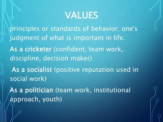 VALUES
principles or standards of behavior; one's
judgment of what is important in life.
As a cricketer (confident, team work,
discipline, decision maker)
As a socialist (positive reputation used in
social work)
As a politician (team work, institutional
approach, youth)
 