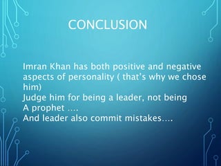 CONCLUSION
Imran Khan has both positive and negative
aspects of personality ( that’s why we chose
him)
Judge him for being a leader, not being
A prophet ….
And leader also commit mistakes….
 