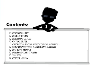  PERSONALITY
 IMRAN KHAN
 INTRODUCTION
 CATOGERIES
CRICKETOR, SOCIAL, EDUCATIONAL, POLITICS
 SELF REPORTING & OBSERVE RATING
 BIG FIVE MODEL
 PERSONALITY TRAITS
 VALUES
 CONCLUSION
Contents:
 
