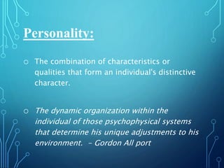 Personality:
o The combination of characteristics or
qualities that form an individual's distinctive
character.
o The dynamic organization within the
individual of those psychophysical systems
that determine his unique adjustments to his
environment. - Gordon All port
 