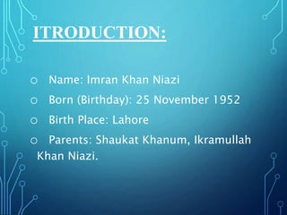 ITRODUCTION:
o Name: Imran Khan Niazi
o Born (Birthday): 25 November 1952
o Birth Place: Lahore
o Parents: Shaukat Khanum, Ikramullah
Khan Niazi.
 