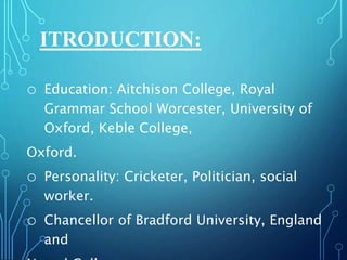 ITRODUCTION:
o Education: Aitchison College, Royal
Grammar School Worcester, University of
Oxford, Keble College,
Oxford.
o Personality: Cricketer, Politician, social
worker.
o Chancellor of Bradford University, England
and
 
