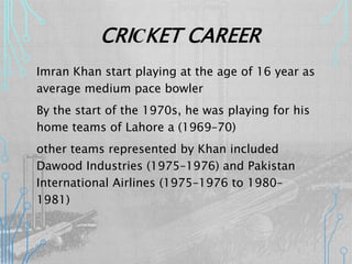 CRICKET CAREER
Imran Khan start playing at the age of 16 year as
average medium pace bowler
By the start of the 1970s, he was playing for his
home teams of Lahore a (1969–70)
other teams represented by Khan included
Dawood Industries (1975–1976) and Pakistan
International Airlines (1975–1976 to 1980–
1981)
 