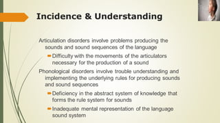Incidence & Understanding
Articulation disorders involve problems producing the
sounds and sound sequences of the language
Difficulty with the movements of the articulators
necessary for the production of a sound
Phonological disorders involve trouble understanding and
implementing the underlying rules for producing sounds
and sound sequences
Deficiency in the abstract system of knowledge that
forms the rule system for sounds
Inadequate mental representation of the language
sound system
 