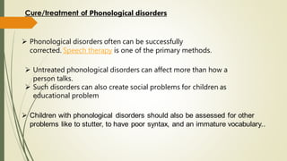 ➢ Phonological disorders often can be successfully
corrected. Speech therapy is one of the primary methods.
Cure/treatment of Phonological disorders
➢ Untreated phonological disorders can affect more than how a
person talks.
➢ Such disorders can also create social problems for children as
educational problem
➢ Children with phonological disorders should also be assessed for other
problems like to stutter, to have poor syntax, and an immature vocabulary..
 