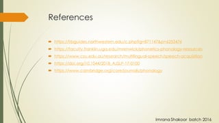 References
 https://libguides.northwestern.edu/c.php?g=871147&p=6253476
 https://faculty.franklin.uga.edu/mrenwick/phonetics-phonology-resources
 https://www.csu.edu.au/research/multilingual-speech/speech-acquisition
 https://doi.org/10.1044/2018_AJSLP-17-0100
 https://www.cambridge.org/core/journals/phonology
Imrana Shakoor batch 2016
 