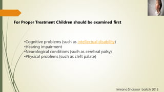 •Cognitive problems (such as intellectual disability)
•Hearing impairment
•Neurological conditions (such as cerebral palsy)
•Physical problems (such as cleft palate)
For Proper Treatment Children should be examined first
Imrana Shakoor batch 2016
 