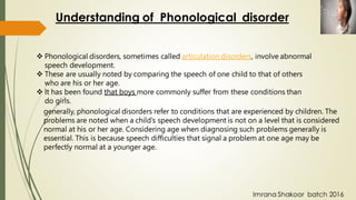 ❖ Phonological disorders, sometimes called articulation disorders, involve abnormal
speech development.
❖ These are usually noted by comparing the speech of one child to that of others
who are his or her age.
❖ It has been found that boys more commonly suffer from these conditions than
do girls.
Understanding of Phonological disorder
generally, phonological disorders refer to conditions that are experienced by children. The
problems are noted when a child’s speech development is not on a level that is considered
normal at his or her age. Considering age when diagnosing such problems generally is
essential. This is because speech difficulties that signal a problem at one age may be
perfectly normal at a younger age.
Imrana Shakoor batch 2016
 