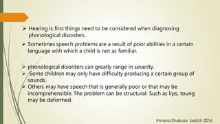 ➢ Hearing is first things need to be considered when diagnosing
phonological disorders.
➢ Sometimes speech problems are a result of poor abilities in a certain
language with which a child is not as familiar.
➢ phonological disorders can greatly range in severity.
➢ Some children may only have difficulty producing a certain group of
sounds.
➢ Others may have speech that is generally poor or that may be
incomprehensible. The problem can be structural. Such as lips, toung
may be deformed.
Imrana Shakoor batch 2016
 