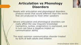Articulation vs Phonology
Disorders
People with articulation and phonological disorders
produce words that sound different than the words
that are produced by most other speakers
Severe articulation and phonological disorders can
really affect the way linguistic knowledge
(semantics, syntax, pragmatics) is expressed, and
in turn can have a negative impact on
communication ability
The most common communication disorder treated
by SLPs of both adults and children
Imrana Shakoor batch 2016
 