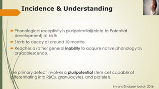  Phonological receptivity is pluripotential(relate to Potential
development) at birth
 Starts to decay at around 10 months
 Reaches a rather general inability to acquire native phonology by
preadolescence.
The primary defect involves a pluripotential stem cell capable of
differentiating into RBCs, granulocytes, and platelets.
Incidence & Understanding
Imrana Shakoor batch 2016
 