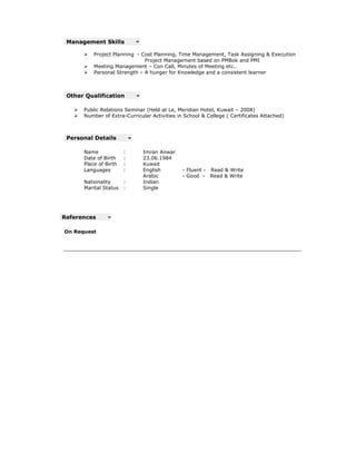 Management Skills

          Project Planning - Cost Planning, Time Management, Task Assigning & Execution
                                                                          ing
                              Project Management based on PMBok and PMI
          Meeting Management – Con Call, Minutes of Meeting etc..
          Personal Strength – A hunger for Knowledge and a consistent learner



 Other Qualification

      Public Relations Seminar (Held at Le, Meridian Hotel, Kuwait – 2008)
      Number of Extra-Curricular Activities in School & College ( Certificates Attached)
                        Curricular



 Personal Details

      Name             :      Imran Anwar
      Date of Birth    :      23.06.1984
      Place of Birth   :      Kuwait
      Languages        :      English         - Fluent - Read & Write
                              Arabic          - Good - Read & Write
      Nationality      :      Indian
      Marital Status   :      Single




References

On Request
 
