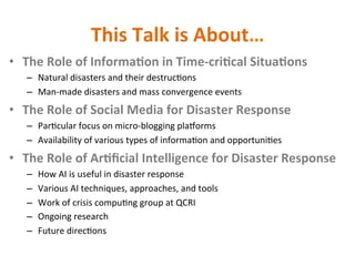 This	Talk	is	About…	
•  The	Role	of	Informa2on	in	Time-cri2cal	Situa2ons	
–  Natural	disasters	and	their	destruc+ons	
–  Man-made	disasters	and	mass	convergence	events	
•  The	Role	of	Social	Media	for	Disaster	Response	
–  Par+cular	focus	on	micro-blogging	plaJorms	
–  Availability	of	various	types	of	informa+on	and	opportuni+es	
•  The	Role	of	Ar2ﬁcial	Intelligence	for	Disaster	Response	
–  How	AI	is	useful	in	disaster	response	
–  Various	AI	techniques,	approaches,	and	tools	
–  Work	of	crisis	compu+ng	group	at	QCRI	
–  Ongoing	research		
–  Future	direc+ons	
 
