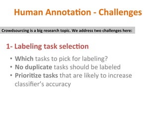 Human	Annota2on	-	Challenges	
1-	Labeling	task	selec2on	
•  Which	tasks	to	pick	for	labeling?	
•  No	duplicate	tasks	should	be	labeled	
•  Priori2ze	tasks	that	are	likely	to	increase	
classiﬁer’s	accuracy	
	
Crowdsourcing	is	a	big	research	topic.	We	address	two	challenges	here:	
 