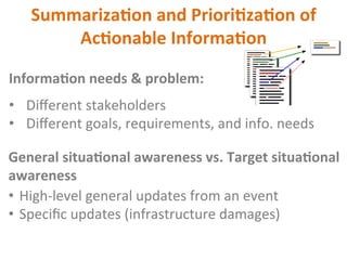 Summariza2on	and	Priori2za2on	of	
Ac2onable	Informa2on	
Informa2on	needs	&	problem:	
•  Diﬀerent	stakeholders	
•  Diﬀerent	goals,	requirements,	and	info.	needs	
General	situa2onal	awareness	vs.	Target	situa2onal	
awareness	
•  High-level	general	updates	from	an	event	
•  Speciﬁc	updates	(infrastructure	damages)		
 