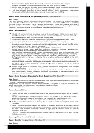    Experience with Six Sigma, Project Management, and System Development Methodologies.
   Knack for finding ways to improve business processes and speed up time to market.
   Working under the direction of process design leads and Analysts, ensure the business process design
    complies with One HSBC principles & R2BP and other group standard tools.
   Over time developed proficiency in specific banking products, project management, data analysis
    (sampling, simulation), business case generation, process analysis and modelling.


Role: – Senior Executive - UK HR Operations (November ’07 to February 10)

Role Context
Have been associated with HR Operations since November 2007, The HR Centre of Excellence (HR COE)
team within Service Delivery provides support to Human Resources teams across HSBC Group on HR related
functions including Recruitment, Payroll, Benefits, Administration, People Soft Systems, and General
Enquiries etc. Worked towards proper hiring, application processing, completing references (voice based /
telephonic), completion of files & recruitment as per the Line Manager’s co ordination.

Roles & Responsibilities:

   Interact with Business Partners, Candidates, Regional Contacts, Employee Relations on a regular basis
    for UK Employee Resourcing. Have always maintained professional relationship within the Team and
    with colleagues across GSCs and counter parts at Business area.
   Involvement in Six Sigma initiatives. Handled projects independently as well as worked in a team
    environment, managing customer expectations related to timelines and deliverables.
   Ensured that training for new hires in the section is completed in accordance with the training plans and
    monitor progress made by the trainees to achieve required proficiency in line with the desirable results;
    ensuring adherence to the pre-specified procedures.
   Played an effective role in brand building by ensuring better customer service.
   Worked towards proper hiring, application processing, completing references (Verbal/Written),
    completion of files & recruitment as per the Line Manager’s co ordination.
   Make decisions, identify and resolve complex process related queries on a day-to-day basis. Team
    capacity planning and generation of MI for business and management. Responsible for maintaining a
    team climate in which creativity thrives and processes and productivity are continuously improved.
   Skilfully liaised with the Managers in attaining the set targets as well as ensuring best service to the
    customers.
   Issues / problems were fully analyzed and resolved or escalated. Appropriate actions were taken to
    prevent recurrence. Procedural changes/new initiatives were fully communicated and implemented by
    the team. Team members consistently maintain a high level of customer service by achieving
    established SLAs/PLAs.
   To have a tight control on Operational losses, potential frauds through strong internal audit and Staff
    feedback mechanisms.
   Communication has been the key strength as any corporate initiative was delivered to the process in
    good spirit to enhance the work knowledge, atmosphere, better delivery of SLA/PLA and creation of the
    concept we as a team instead of I.

Role: – Senior Executive - Chargeback’s - Credit Cards (March’04 to October’07)

Role Context
Deals with Fraud Investigation on the Customer's Credit Cards, check for authenticity of the fraud claim and
chargeback the fraudulent transactions as appropriate.
'Chargebacks' are used to reverse financial charges related to unacceptable or fraudulent transactions. We
as the 'Issuing Bank' exercise this facility and charge the transaction(s) back
to the retailer's Acquiring Bank.

Roles & Responsibilities:

    Trained and Lead team on different crucial projects like Chargeback recovery Report, and MI Difference
    Report.
   Ensured problem situations proactively identified, resolved and escalated to give maximum customer
    satisfaction. Appropriate measures were taken to improve quality and prevent reoccurrence.
   Pivotal in brand building as well as ensuring the attainment of the specified targets.
   Skilfully liaised with the Managers in attaining the set targets as well as ensuring best service to the
    customers.
   Issues / problems were fully analyzed and resolved or escalated. Appropriate actions were taken to
    prevent recurrence. Procedural changes/new initiatives were fully communicated and implemented by
    the team. Team members consistently maintain a high level of customer service by achieving
    established SLAs/PLAs.
     To have a tight control on Operational losses, potential frauds through strong internal audit and Staff
    feedback mechanisms.

Summary of Experience in ITC hotels - Kolkatta

Role: – Guest Service Valet (January ’03 to June ’03)

Role Context
 