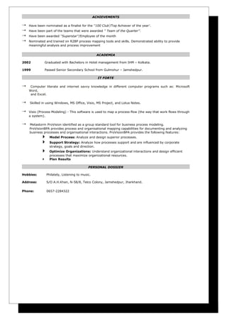ACHIEVEMENTS

   Have been nominated as a finalist for the ''100 Club'/Top Achiever of the year'.
   Have been part of the teams that were awarded '' Team of the Quarter’’.
   Have been awarded ''Superstar''/Employee of the month
   Nominated and trained on R2BP process mapping tools and skills. Demonstrated ability to provide
    meaningful analysis and process improvement


                                                    ACADEMIA

2002             Graduated with Bachelors in Hotel management from IHM – Kolkata.

1999             Passed Senior Secondary School from Gulmohur – Jamshedpur.

                                                     IT FORTE

    Computer literate and internet savvy knowledge in different computer programs such as: Microsoft
    Word,
     and Excel.

   Skilled in using Windows, MS Office, Visio, MS Project, and Lotus Notes.

   Visio (Process Modeling) - This software is used to map a process flow (the way that work flows through
    a system).

   Metastorm ProVision identified as a group standard tool for business process modeling.
    ProVisionBPA provides process and organisational mapping capabilities for documenting and analyzing
    business processes and organisational interactions. ProVisionBPA provides the following features:
                   Model Process: Analyze and design superior processes.
                   Support Strategy: Analyze how processes support and are influenced by corporate
                    strategy, goals and direction.
                   Optimize Organizations: Understand organizational interactions and design efficient
                    processes that maximize organizational resources.
                   Plan Results

                                              PERSONAL DOSSIER

Hobbies:          Philately, Listening to music.

Address:          S/O A.H.Khan, N-58/8, Telco Colony, Jamshedpur, Jharkhand.

Phone:            0657-2284322
 