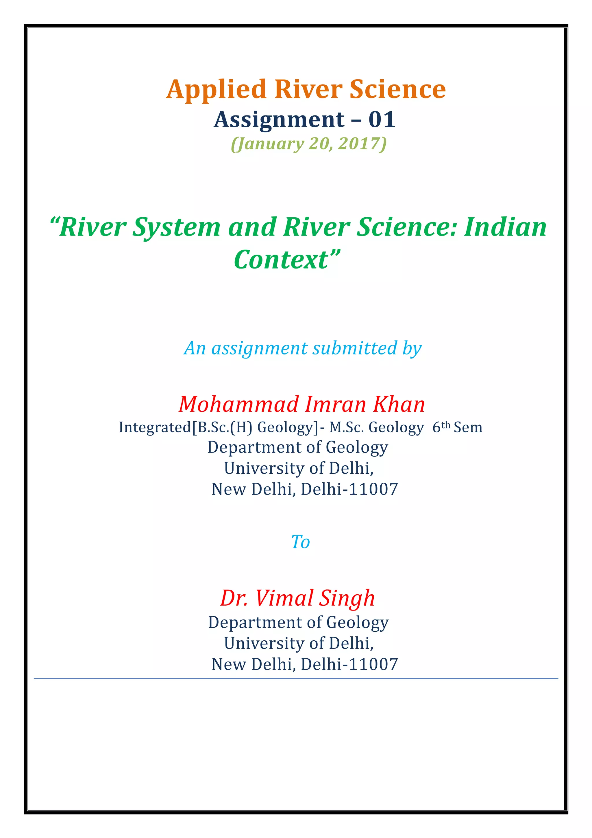 Applied River Science
Assignment – 01
(January 20, 2017)
“River System and River Science: Indian
Context”
An assignment submitted by
Mohammad Imran Khan
Integrated[B.Sc.(H) Geology]- M.Sc. Geology 6th Sem
Department of Geology
University of Delhi,
New Delhi, Delhi-11007
To
Dr. Vimal Singh
Department of Geology
University of Delhi,
New Delhi, Delhi-11007
 