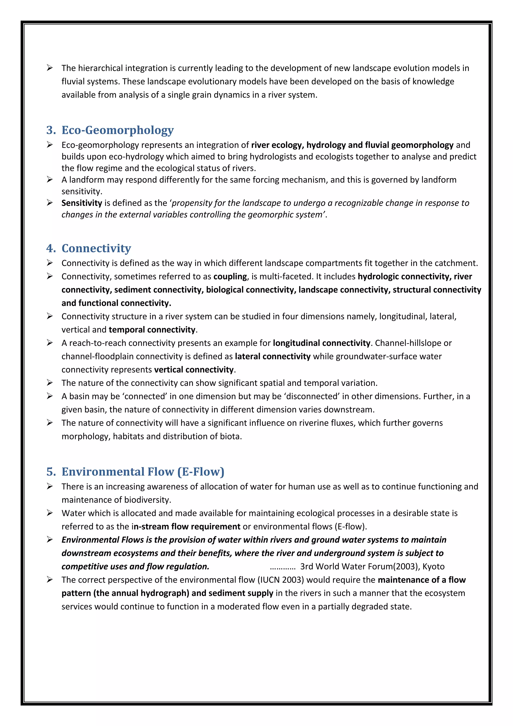  The hierarchical integration is currently leading to the development of new landscape evolution models in
fluvial systems. These landscape evolutionary models have been developed on the basis of knowledge
available from analysis of a single grain dynamics in a river system.
3. Eco-Geomorphology
 Eco-geomorphology represents an integration of river ecology, hydrology and fluvial geomorphology and
builds upon eco-hydrology which aimed to bring hydrologists and ecologists together to analyse and predict
the flow regime and the ecological status of rivers.
 A landform may respond differently for the same forcing mechanism, and this is governed by landform
sensitivity.
 Sensitivity is defined as the ‘propensity for the landscape to undergo a recognizable change in response to
changes in the external variables controlling the geomorphic system’.
4. Connectivity
 Connectivity is defined as the way in which different landscape compartments fit together in the catchment.
 Connectivity, sometimes referred to as coupling, is multi-faceted. It includes hydrologic connectivity, river
connectivity, sediment connectivity, biological connectivity, landscape connectivity, structural connectivity
and functional connectivity.
 Connectivity structure in a river system can be studied in four dimensions namely, longitudinal, lateral,
vertical and temporal connectivity.
 A reach-to-reach connectivity presents an example for longitudinal connectivity. Channel-hillslope or
channel-floodplain connectivity is defined as lateral connectivity while groundwater-surface water
connectivity represents vertical connectivity.
 The nature of the connectivity can show significant spatial and temporal variation.
 A basin may be ‘connected’ in one dimension but may be ‘disconnected’ in other dimensions. Further, in a
given basin, the nature of connectivity in different dimension varies downstream.
 The nature of connectivity will have a significant influence on riverine fluxes, which further governs
morphology, habitats and distribution of biota.
5. Environmental Flow (E-Flow)
 There is an increasing awareness of allocation of water for human use as well as to continue functioning and
maintenance of biodiversity.
 Water which is allocated and made available for maintaining ecological processes in a desirable state is
referred to as the in-stream flow requirement or environmental flows (E-flow).
 Environmental Flows is the provision of water within rivers and ground water systems to maintain
downstream ecosystems and their benefits, where the river and underground system is subject to
competitive uses and flow regulation. ………… 3rd World Water Forum(2003), Kyoto
 The correct perspective of the environmental flow (IUCN 2003) would require the maintenance of a flow
pattern (the annual hydrograph) and sediment supply in the rivers in such a manner that the ecosystem
services would continue to function in a moderated flow even in a partially degraded state.
 