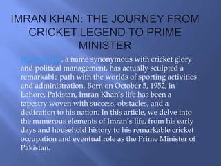 Imran Khan, a name synonymous with cricket glory
and political management, has actually sculpted a
remarkable path with the worlds of sporting activities
and administration. Born on October 5, 1952, in
Lahore, Pakistan, Imran Khan’s life has been a
tapestry woven with success, obstacles, and a
dedication to his nation. In this article, we delve into
the numerous elements of Imran’s life, from his early
days and household history to his remarkable cricket
occupation and eventual role as the Prime Minister of
Pakistan.
 