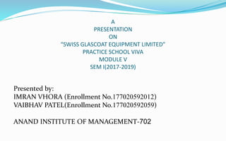 A
PRESENTATION
ON
“SWISS GLASCOAT EQUIPMENT LIMITED”
PRACTICE SCHOOL VIVA
MODULE V
SEM I(2017-2019)
Presented by:
IMRAN VHORA (Enrollment No.177020592012)
VAIBHAV PATEL(Enrollment No.177020592059)
ANAND INSTITUTE OF MANAGEMENT-702
 