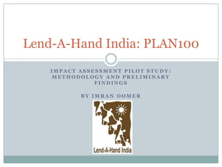 Lend-A-Hand India: PLAN100
    IMPACT ASSESSMENT PILOT STUDY:
     METHODOLOGY AND PRELIMINARY
               FINDINGS

           BY IMRAN OOMER
 