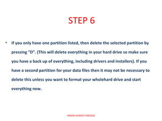 STEP 6

•   If you only have one partition listed, then delete the selected partition by

    pressing “D”. (This will delete everything in your hard drive so make sure

    you have a back up of everything, including drivers and installers). If you

    have a second partition for your data files then it may not be necessary to

    delete this unless you want to format your wholehard drive and start

    everything new.




                                  IMRAN AHMED FAROOQI
 