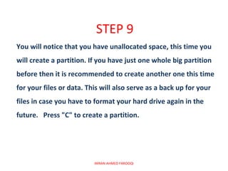 STEP 9
You will notice that you have unallocated space, this time you
will create a partition. If you have just one whole big partition
before then it is recommended to create another one this time
for your files or data. This will also serve as a back up for your
files in case you have to format your hard drive again in the
future. Press "C" to create a partition.




                          IMRAN AHMED FAROOQI
 