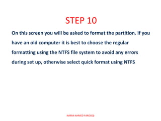 STEP 10
On this screen you will be asked to format the partition. If you
have an old computer it is best to choose the regular
formatting using the NTFS file system to avoid any errors
during set up, otherwise select quick format using NTFS




                         IMRAN AHMED FAROOQI
 