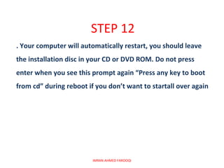 STEP 12
. Your computer will automatically restart, you should leave
the installation disc in your CD or DVD ROM. Do not press
enter when you see this prompt again “Press any key to boot
from cd” during reboot if you don’t want to startall over again




                         IMRAN AHMED FAROOQI
 