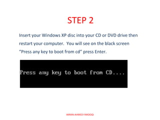 STEP 2
Insert your Windows XP disc into your CD or DVD drive then
restart your computer. You will see on the black screen
“Press any key to boot from cd” press Enter.




                       IMRAN AHMED FAROOQI
 