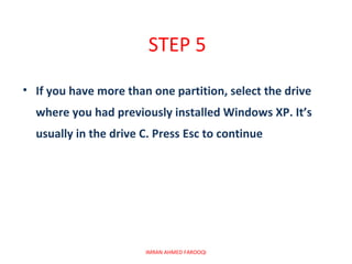 STEP 5
• If you have more than one partition, select the drive
  where you had previously installed Windows XP. It’s
  usually in the drive C. Press Esc to continue




                       IMRAN AHMED FAROOQI
 
