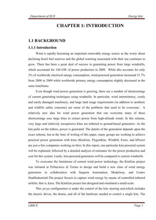 Department of ECE Energy kite
LBRCE Page 1
CHAPTER 1: INTRODUCTION
1.1 BACKGROUND
1.1.1 Introduction
Wind is rapidly becoming an important renewable energy source as the worry about
declining fossil fuel reserves and the global warming associated with their use continues to
grow. There has been a great deal of success in generating power from large windmills,
which accounted for 160 GW of power production in 2009. While this accounts for only
2% of worldwide electrical energy consumption, wind-powered generation increased 31.7%
from 2008 to 2009 while worldwide primary energy consumption slightly decreased in the
same timeframe.
Even though wind power generation is growing, there are a number of shortcomings
of current generating techniques using windmills. In particular, wind intermittency, costly
and easily damaged machinery, and large land usage requirements (in addition to aesthetic
and wildlife safety concerns) are some of the problems that need to be overcome. A
relatively new idea for wind power generation that can overcome many of these
shortcomings uses large kites to extract power from high-altitude winds. In this scheme,
very large and relatively inexpensive kites are tethered to ground-based generators. As the
kite pulls on the tethers, power is generated. The details of the generation depends upon the
exact scheme, but at the time of writing of this paper, many groups are working to achieve
practical power generation with kites (KiteGen, FlygenKite, Windlift, Festo, and kPower
are just a few companies working on this). In this report, one particular kite-powered system
will be explained, followed by a detailed analysis of estimates for the power production and
cost for this system. Lastly, kite-powered generators will be compared to current windmills
To overcome the limitations of current wind power technology, the KiteGen project
was initiated at Politecnico di Torino to design and build a new class of wind energy
generators in collaboration with Sequoia Automation, Modelway, and Centro
StudiIndustriali.The project focusis to capture wind energy by means of controlled tethered
airfoils, that is, kites; The KiteGen project has designed and simulated a small-scale
This yo-yo configuration is under the control of the kite steering unit,which includes
the electric drives, the drums, and all of the hardware needed to control a single kite. The
 