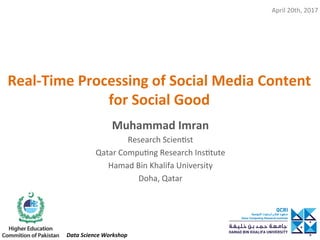 Real-Time	Processing	of	Social	Media	Content	
for	Social	Good	
Muhammad	Imran	
Research	Scien,st	
Qatar	Compu,ng	Research	Ins,tute	
Hamad	Bin	Khalifa	University	
Doha,	Qatar	
	
April	20th,	2017	
Data	Science	Workshop	
 