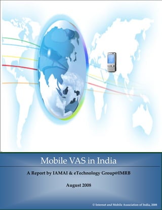 Mobile VAS in India, August 2008




 
         Mobile VAS in India 
 
 
 
    A Report by IAMAI & eTechnology Group@IMRB 
 
                           
 
 
                    August 2008 
 

                                                                                 1
               IAMAI & eTechnology Group@IMRB
                                     
                                        © Internet and Mobile Association of India, 2008
 