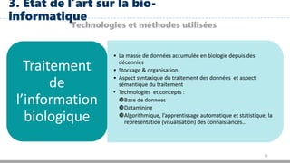 11
3. Etat de l’art sur la bio-
informatique
Technologies et méthodes utilisées
• La masse de données accumulée en biologie depuis des
décennies
• Stockage & organisation
• Aspect syntaxique du traitement des données et aspect
sémantique du traitement
• Technologies et concepts :
Base de données
Datamining
Algorithmique, l’apprentissage automatique et statistique, la
représentation (visualisation) des connaissances...
Traitement
de
l’information
biologique
 