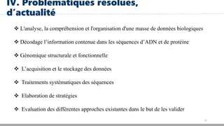 12
IV. Problématiques résolues,
d’actualité
 L'analyse, la compréhension et l'organisation d'une masse de données biologiques
 Décodage l’information contenue dans les séquences d’ADN et de protéine
 Génomique structurale et fonctionnelle
 L’acquisition et le stockage des données
 Traitements systématiques des séquences
 Elaboration de stratégies
 Evaluation des différentes approches existantes dans le but de les valider
 
