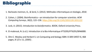 17
Bibliographie
1. Barlovatz-meimon, G., & Sené, S. (2012). Méthodes informatiques en biologie, 2018.
2. Cohen, J. (2004). Bioinformatics---an introduction for computer scientists. ACM
Computing Surveys, 36(2), 122–158. https://doi.org/10.1145/1031120.1031122
3. Lesk, A. (2013). Introduction to bioinformatics. BOOK, Oxford University Press.
4. El-mabrouk, N. (n.d.). Introduction à la Bio-Informatique IFT3295/IFT6291/BIN6000.
5. Ohn C. Wooley and Herbert S. Lin Computing and biology ISBN: 0-309-54937-X, 468
pages, 8 1/2 x 11, (2005) .
 